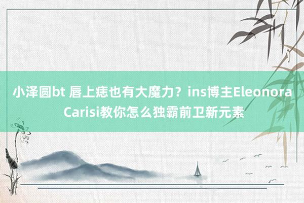 小泽圆bt 唇上痣也有大魔力？ins博主Eleonora Carisi教你怎么独霸前卫新元素