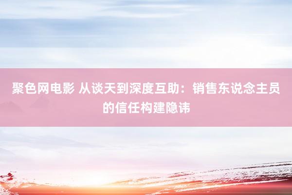 聚色网电影 从谈天到深度互助：销售东说念主员的信任构建隐讳