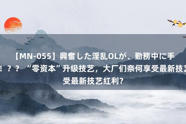 【MN-055】興奮した淫乱OLが、勤務中に手コキ！！？？ “零资本”升级技艺，大厂们奈何享受最新技艺红利？