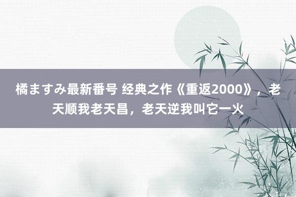 橘ますみ最新番号 经典之作《重返2000》，老天顺我老天昌，老天逆我叫它一火