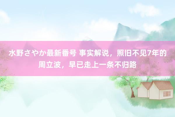 水野さやか最新番号 事实解说，照旧不见7年的周立波，早已走上一条不归路