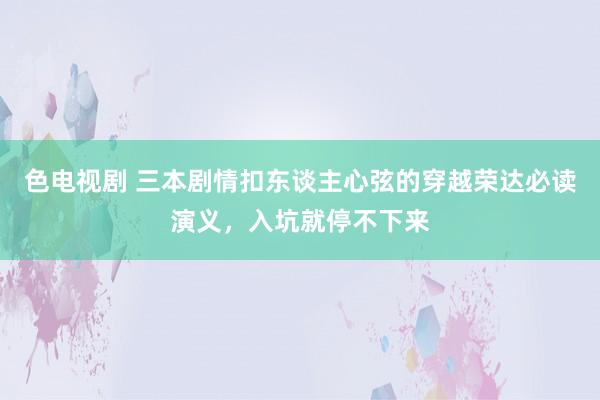 色电视剧 三本剧情扣东谈主心弦的穿越荣达必读演义，入坑就停不下来