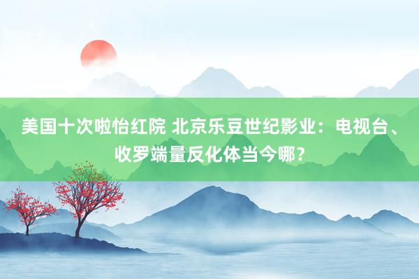 美国十次啦怡红院 北京乐豆世纪影业：电视台、收罗端量反化体当今哪？