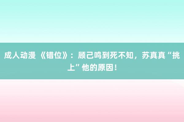 成人动漫 《错位》：顾己鸣到死不知，苏真真“挑上”他的原因！