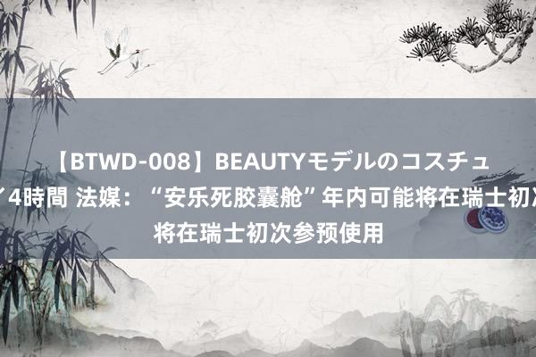 【BTWD-008】BEAUTYモデルのコスチュームプレイ4時間 法媒：“安乐死胶囊舱”年内可能将在瑞士初次参预使用