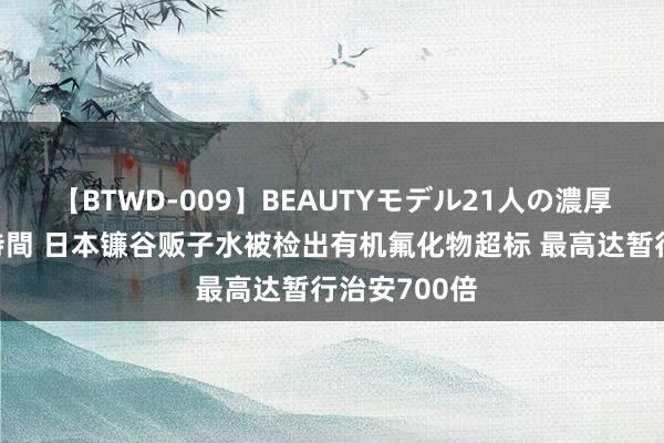 【BTWD-009】BEAUTYモデル21人の濃厚なフェラ4時間 日本镰谷贩子水被检出有机氟化物超标 最高达暂行治安700倍