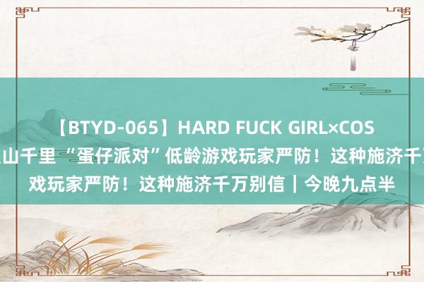 【BTYD-065】HARD FUCK GIRL×COSPLAY PRINCESS 遠山千里 “蛋仔派对”低龄游戏玩家严防！这种施济千万别信｜今晚九点半