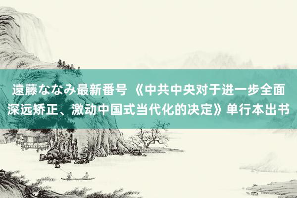 遠藤ななみ最新番号 《中共中央对于进一步全面深远矫正、激动中国式当代化的决定》单行本出书