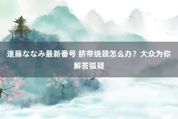 遠藤ななみ最新番号 脐带绕颈怎么办？大众为你解答狐疑