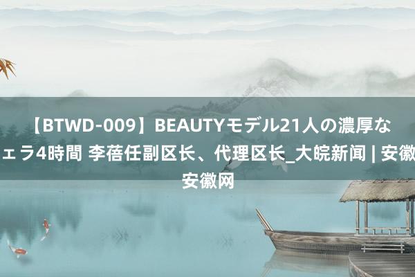 【BTWD-009】BEAUTYモデル21人の濃厚なフェラ4時間 李蓓任副区长、代理区长_大皖新闻 | 安徽网