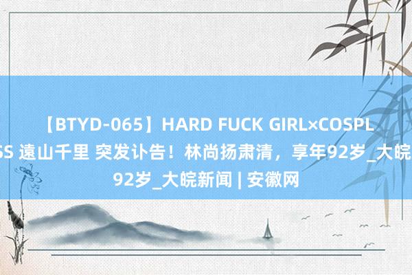 【BTYD-065】HARD FUCK GIRL×COSPLAY PRINCESS 遠山千里 突发讣告！林尚扬肃清，享年92岁_大皖新闻 | 安徽网