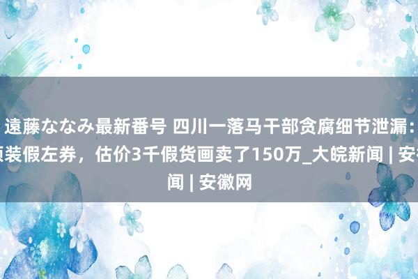 遠藤ななみ最新番号 四川一落马干部贪腐细节泄漏：强项装假左券，估价3千假货画卖了150万_大皖新闻 | 安徽网