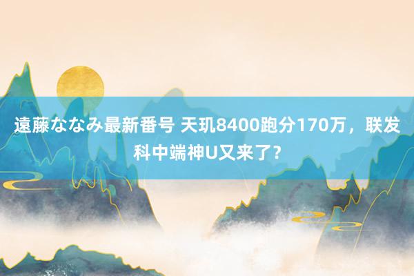 遠藤ななみ最新番号 天玑8400跑分170万，联发科中端神U又来了？