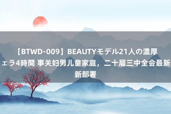 【BTWD-009】BEAUTYモデル21人の濃厚なフェラ4時間 事关妇男儿童家庭，二十届三中全会最新部署