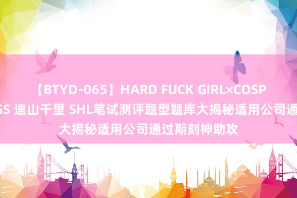 【BTYD-065】HARD FUCK GIRL×COSPLAY PRINCESS 遠山千里 SHL笔试测评题型题库大揭秘适用公司通过期刻神助攻