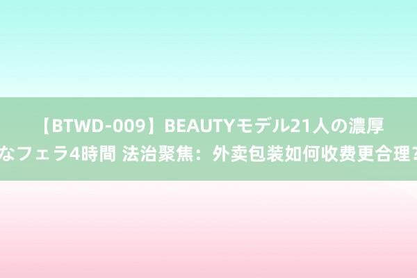 【BTWD-009】BEAUTYモデル21人の濃厚なフェラ4時間 法治聚焦：外卖包装如何收费更合理？