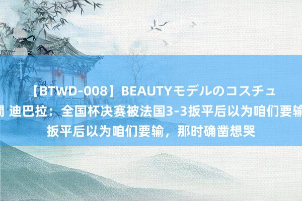 【BTWD-008】BEAUTYモデルのコスチュームプレイ4時間 迪巴拉：全国杯决赛被法国3-3扳平后以为咱们要输，那时确凿想哭