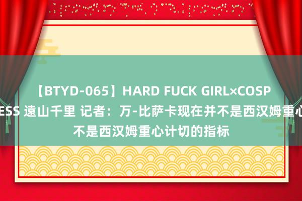 【BTYD-065】HARD FUCK GIRL×COSPLAY PRINCESS 遠山千里 记者：万-比萨卡现在并不是西汉姆重心计切的指标