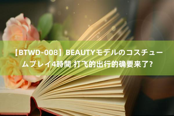 【BTWD-008】BEAUTYモデルのコスチュームプレイ4時間 打飞的出行的确要来了？