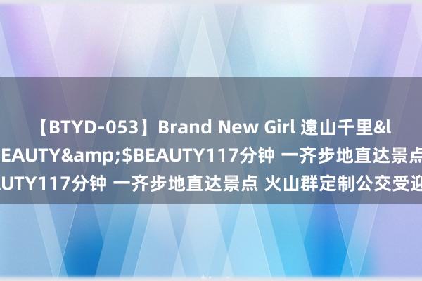 【BTYD-053】Brand New Girl 遠山千里</a>2007-08-24BEAUTY&$BEAUTY117分钟 一齐步地直达景点 火山群定制公交受迎接