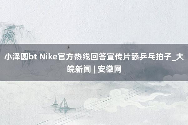 小泽圆bt Nike官方热线回答宣传片舔乒乓拍子_大皖新闻 | 安徽网