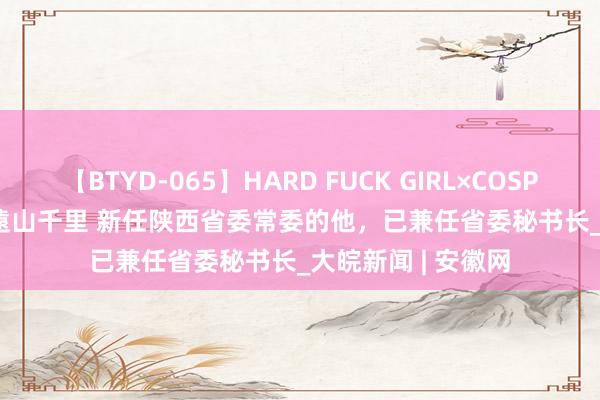 【BTYD-065】HARD FUCK GIRL×COSPLAY PRINCESS 遠山千里 新任陕西省委常委的他，已兼任省委秘书长_大皖新闻 | 安徽网