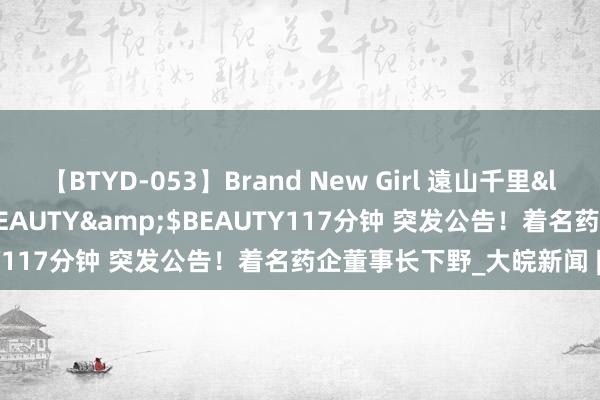 【BTYD-053】Brand New Girl 遠山千里</a>2007-08-24BEAUTY&$BEAUTY117分钟 突发公告！着名药企董事长下野_大皖新闻 | 安徽网