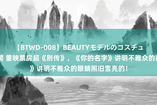 【BTWD-008】BEAUTYモデルのコスチュームプレイ4時間 重映票房超《别传》，《你的名字》讲明不雅众的眼睛照旧雪亮的！