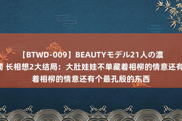 【BTWD-009】BEAUTYモデル21人の濃厚なフェラ4時間 长相想2大结局：大肚娃娃不单藏着相柳的情意还有个最孔殷的东西