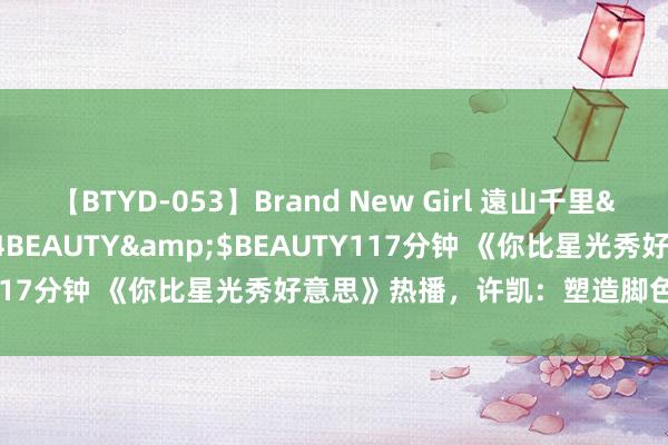 【BTYD-053】Brand New Girl 遠山千里</a>2007-08-24BEAUTY&$BEAUTY117分钟 《你比星光秀好意思》热播，许凯：塑造脚色从内心登程