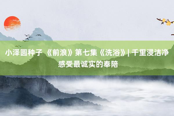 小泽圆种子 《前浪》第七集《洗浴》| 千里浸洁净 感受最诚实的奉陪