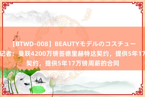 【BTWD-008】BEAUTYモデルのコスチュームプレイ4時間 记者：曼联4200万镑签德里赫特达契约，提供5年17万镑周薪的合同