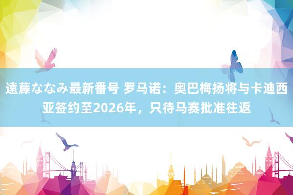 遠藤ななみ最新番号 罗马诺：奥巴梅扬将与卡迪西亚签约至2026年，只待马赛批准往返