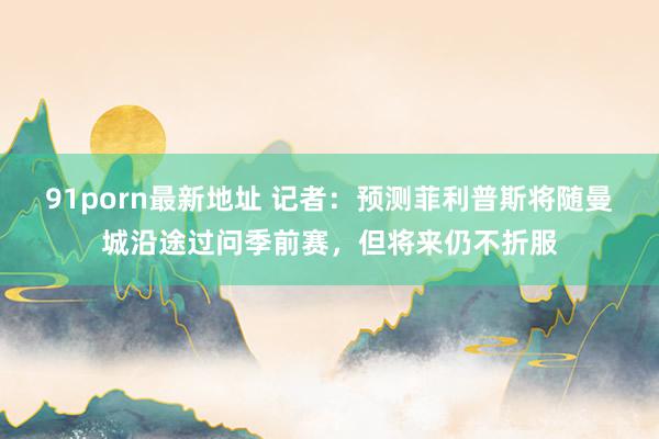 91porn最新地址 记者：预测菲利普斯将随曼城沿途过问季前赛，但将来仍不折服