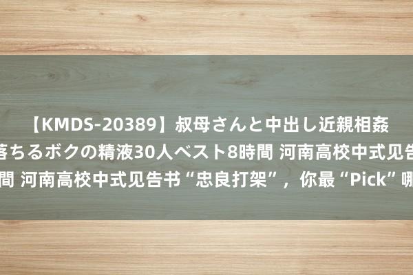 【KMDS-20389】叔母さんと中出し近親相姦 叔母さんの身体を伝い落ちるボクの精液30人ベスト8時間 河南高校中式见告书“忠良打架”，你最“Pick”哪一款？