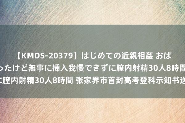 【KMDS-20379】はじめての近親相姦 おばさんの誘いに最初は戸惑ったけど無事に挿入我慢できずに膣内射精30人8時間 张家界市首封高考登科示知书送达！