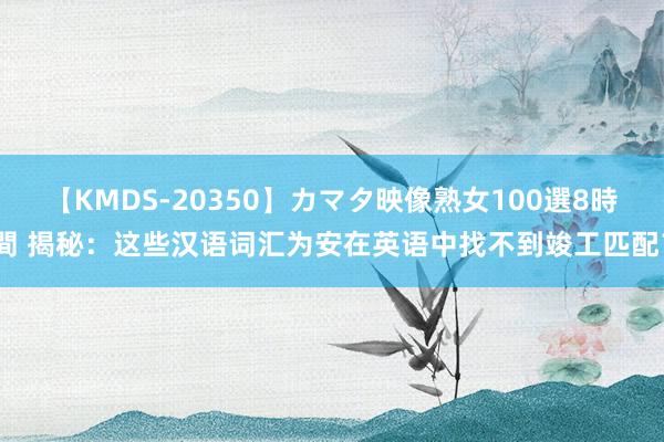 【KMDS-20350】カマタ映像熟女100選8時間 揭秘：这些汉语词汇为安在英语中找不到竣工匹配？