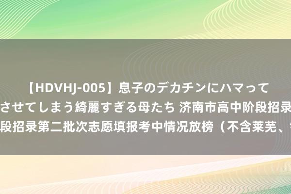 【HDVHJ-005】息子のデカチンにハマってしまい毎日のように挿入させてしまう綺麗すぎる母たち 济南市高中阶段招录第二批次志愿填报考中情况放榜（不含莱芜、钢城）｜2024中考