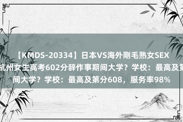 【KMDS-20334】日本VS海外剛毛熟女SEX対決！！40人8時間 杭州女生高考602分辞作事期间大学？学校：最高及第分608，服务率98%