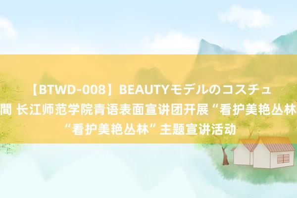 【BTWD-008】BEAUTYモデルのコスチュームプレイ4時間 长江师范学院青语表面宣讲团开展“看护美艳丛林”主题宣讲活动