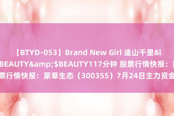 【BTYD-053】Brand New Girl 遠山千里</a>2007-08-24BEAUTY&$BEAUTY117分钟 股票行情快报：蒙草生态（300355）7月24日主力资金净卖出493.76万元