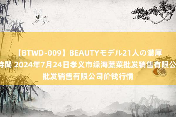 【BTWD-009】BEAUTYモデル21人の濃厚なフェラ4時間 2024年7月24日孝义市绿海蔬菜批发销售有限公司价钱行情