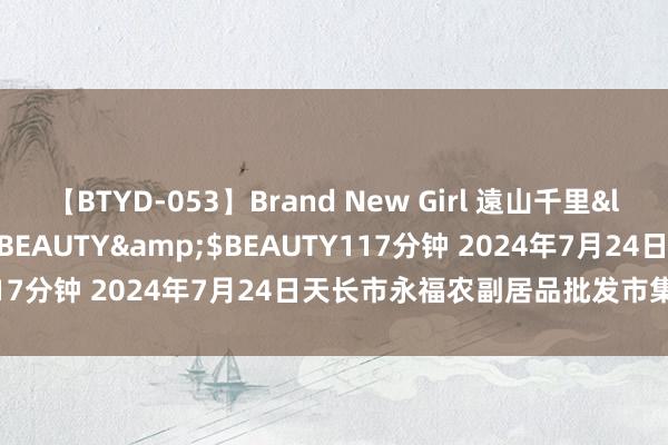 【BTYD-053】Brand New Girl 遠山千里</a>2007-08-24BEAUTY&$BEAUTY117分钟 2024年7月24日天长市永福农副居品批发市集价钱行情