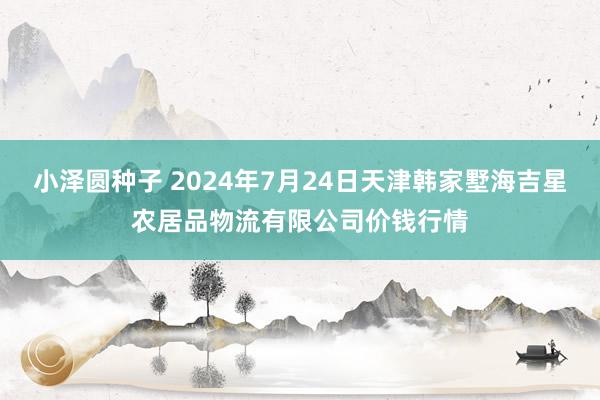 小泽圆种子 2024年7月24日天津韩家墅海吉星农居品物流有限公司价钱行情