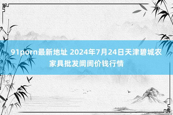 91porn最新地址 2024年7月24日天津碧城农家具批发阛阓价钱行情