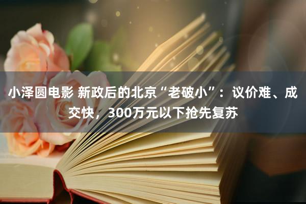 小泽圆电影 新政后的北京“老破小”：议价难、成交快，300万元以下抢先复苏