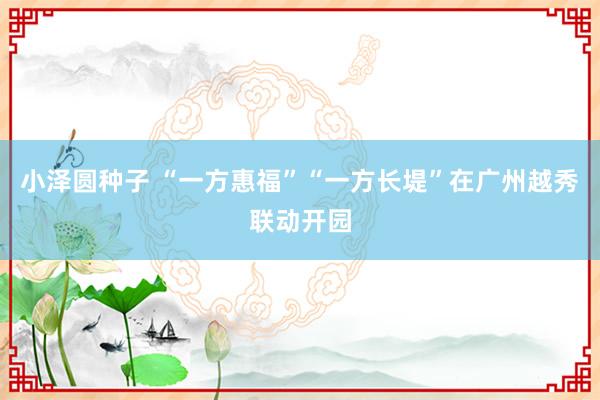 小泽圆种子 “一方惠福”“一方长堤”在广州越秀联动开园