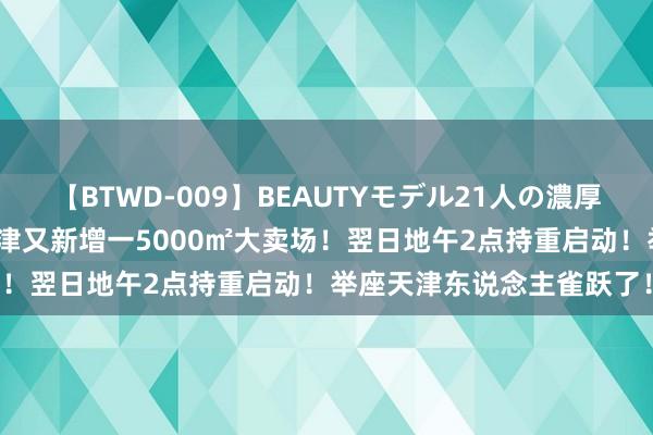 【BTWD-009】BEAUTYモデル21人の濃厚なフェラ4時間 定了！天津又新增一5000㎡大卖场！翌日地午2点持重启动！举座天津东说念主雀跃了！