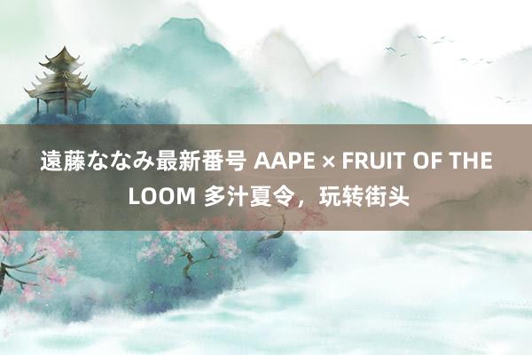 遠藤ななみ最新番号 AAPE × FRUIT OF THE LOOM 多汁夏令，玩转街头