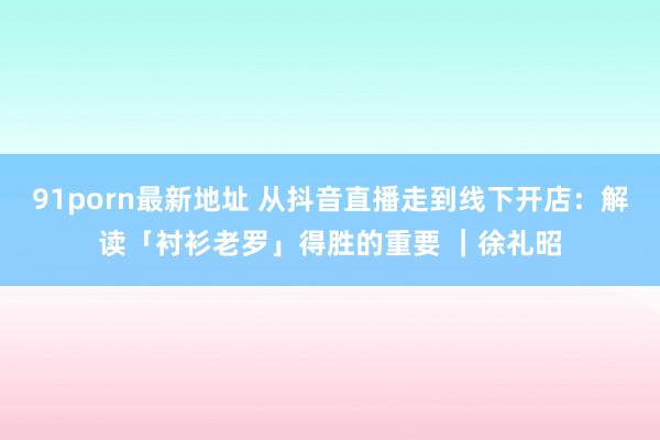 91porn最新地址 从抖音直播走到线下开店：解读「衬衫老罗」得胜的重要 ｜徐礼昭